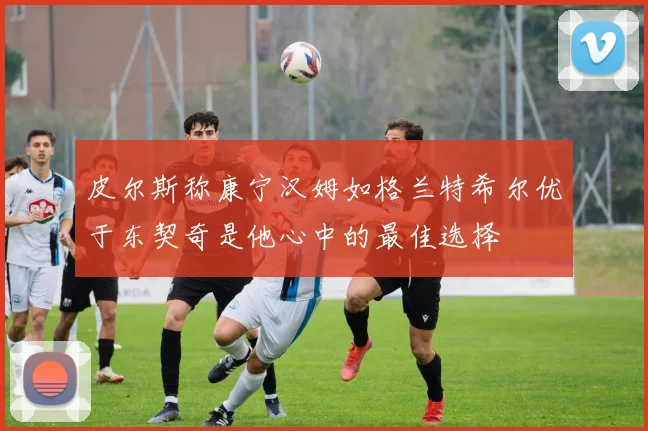 皮尔斯称康宁汉姆如格兰特希尔优于东契奇是他心中的最佳选择