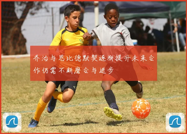 乔治与恩比德默契逐渐提升未来合作仍需不断磨合与进步