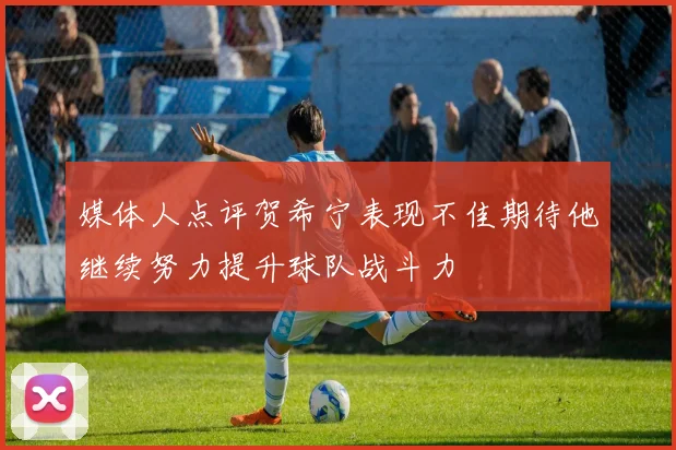 媒体人点评贺希宁表现不佳期待他继续努力提升球队战斗力