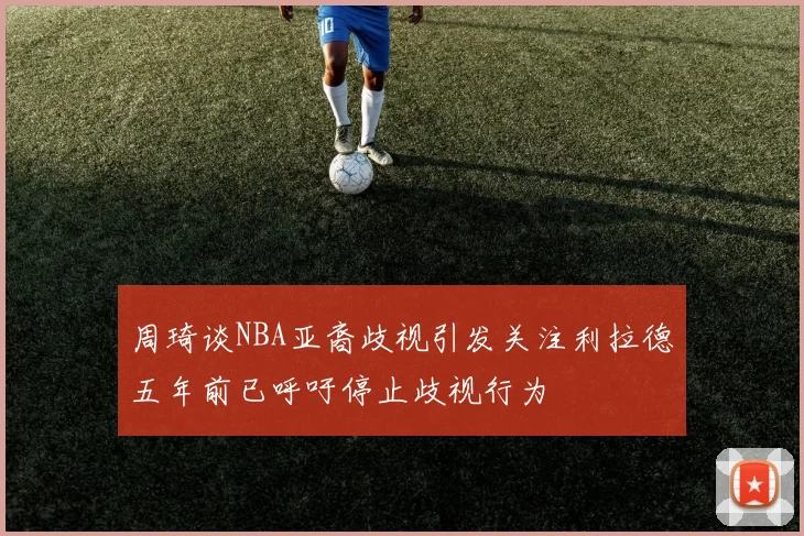 周琦谈NBA亚裔歧视引发关注利拉德五年前已呼吁停止歧视行为