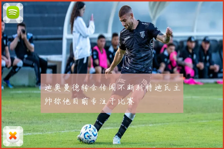 迪奥曼德转会传闻不断科特迪瓦主帅称他目前专注于比赛