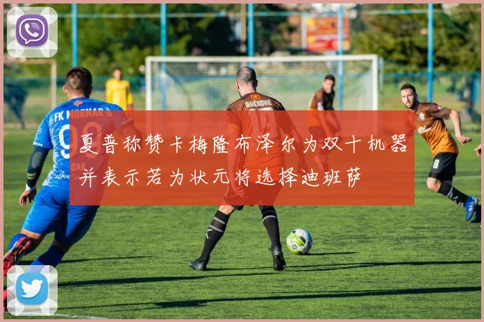 夏普称赞卡梅隆布泽尔为双十机器并表示若为状元将选择迪班萨
