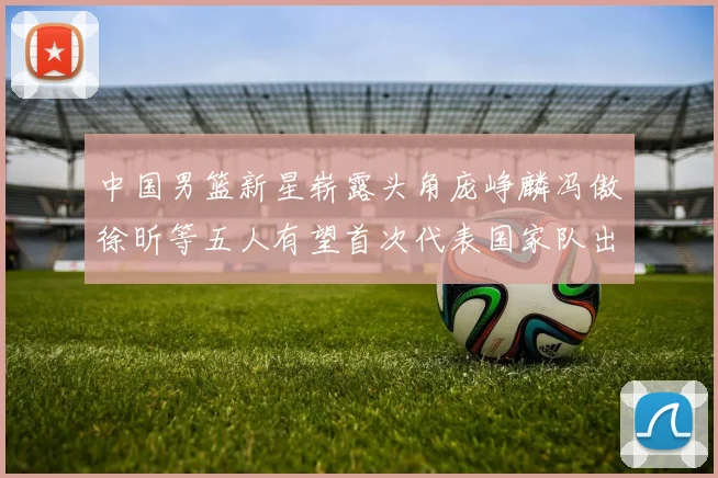 中国男篮新星崭露头角庞峥麟冯傲徐昕等五人有望首次代表国家队出战